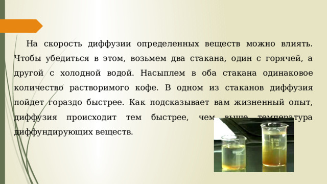 На скорость диффузии определенных веществ можно влиять. Чтобы убедиться в этом, возьмем два стакана, один с горячей, а другой с холодной водой. Насыплем в оба стакана одинаковое количество растворимого кофе. В одном из стаканов диффузия пойдет гораздо быстрее. Как подсказывает вам жизненный опыт, диффузия происходит тем быстрее, чем выше температура диффундирующих веществ. 