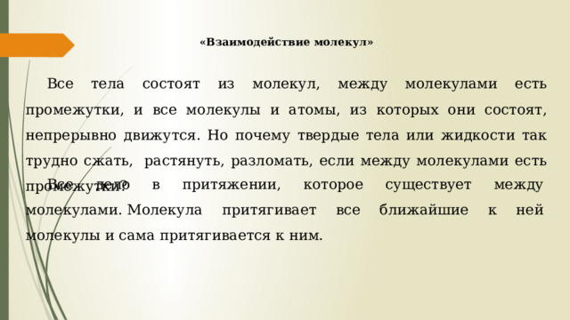 «Взаимодействие молекул» Все тела состоят из молекул, между молекулами есть промежутки, и все молекулы и атомы, из которых они состоят, непрерывно движутся. Но почему твердые тела или жидкости так трудно сжать,  растянуть, разломать, если между молекулами есть промежутки? Все дело в притяжении, которое существует между молекулами. Молекула притягивает все ближайшие к ней молекулы и сама притягивается к ним. 