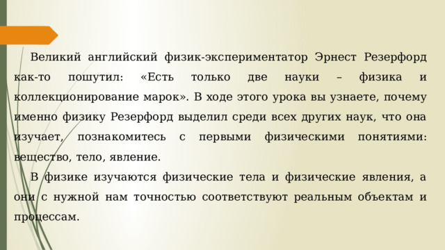 Великий английский физик-экспериментатор Эрнест Резерфорд как-то пошутил: «Есть только две науки – физика и коллекционирование марок». В ходе этого урока вы узнаете, почему именно физику Резерфорд выделил среди всех других наук, что она изучает, познакомитесь с первыми физическими понятиями: вещество, тело, явление. В физике изучаются физические тела и физические явления, а они с нужной нам точностью соответствуют реальным объектам и процессам. 