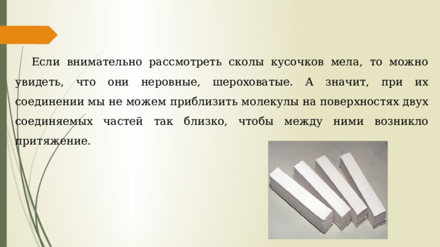Если внимательно рассмотреть сколы кусочков мела, то можно увидеть, что они неровные, шероховатые. А значит, при их соединении мы не можем приблизить молекулы на поверхностях двух соединяемых частей так близко, чтобы между ними возникло притяжение. 
