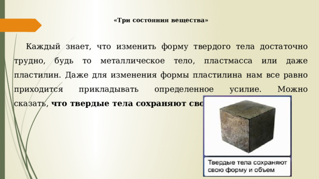 «Три состояния вещества» Каждый знает, что изменить форму твердого тела достаточно трудно, будь то металлическое тело, пластмасса или даже пластилин. Даже для изменения формы пластилина нам все равно приходится прикладывать определенное усилие. Можно сказать,  что твердые тела сохраняют свою форму и объем. 