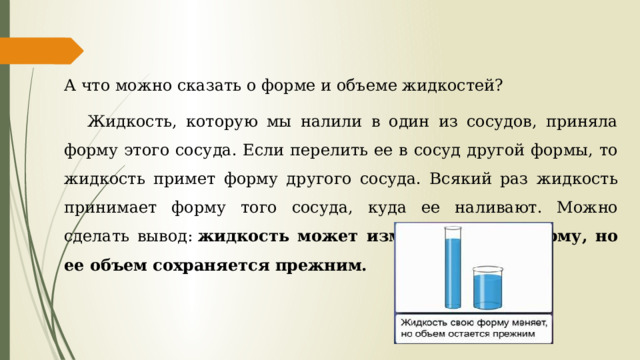 А что можно сказать о форме и объеме жидкостей? Жидкость, которую мы налили в один из сосудов, приняла форму этого сосуда. Если перелить ее в сосуд другой формы, то жидкость примет форму другого сосуда. Всякий раз жидкость принимает форму того сосуда, куда ее наливают. Можно сделать вывод:  жидкость может изменять свою форму, но ее объем сохраняется прежним. 