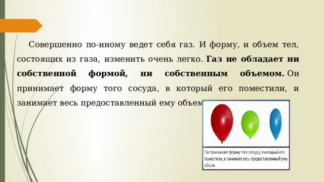 Совершенно по-иному ведет себя газ. И форму, и объем тел, состоящих из газа, изменить очень легко.  Газ не обладает ни собственной формой, ни собственным объемом.  Он принимает форму того сосуда, в который его поместили, и занимает весь предоставленный ему объем.  