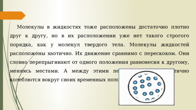 Молекулы в жидкостях тоже расположены достаточно плотно друг к другу, но в их расположении уже нет такого строгого порядка, как у молекул твердого тела. Молекулы жидкостей расположены хаотично. Их движение сравнимо с перескоком. Они словно перепрыгивают от одного положения равновесия к другому, меняясь местами. А между этими перескоками они хаотично колеблются вокруг своих временных положений равновесия. 