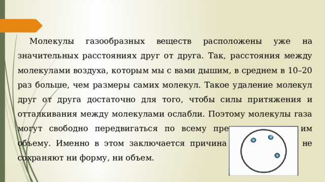 Молекулы газообразных веществ расположены уже на значительных расстояниях друг от друга. Так, расстояния между молекулами воздуха, которым мы с вами дышим, в среднем в 10–20 раз больше, чем размеры самих молекул. Такое удаление молекул друг от друга достаточно для того, чтобы силы притяжения и отталкивания между молекулами ослабли. Поэтому молекулы газа могут свободно передвигаться по всему предоставленному им объему. Именно в этом заключается причина того, что газы не сохраняют ни форму, ни объем. 