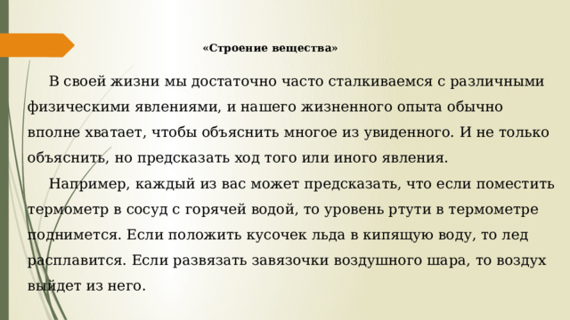 «Строение вещества» В своей жизни мы достаточно часто сталкиваемся с различными физическими явлениями, и нашего жизненного опыта обычно вполне хватает, чтобы объяснить многое из увиденного. И не только объяснить, но предсказать ход того или иного явления. Например, каждый из вас может предсказать, что если поместить термометр в сосуд с горячей водой, то уровень ртути в термометре поднимется. Если положить кусочек льда в кипящую воду, то лед расплавится. Если развязать завязочки воздушного шара, то воздух выйдет из него. 