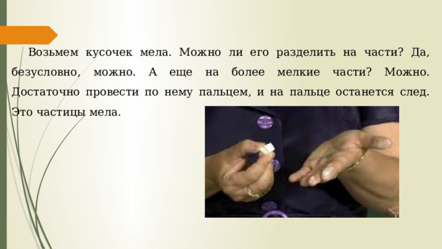 Возьмем кусочек мела. Можно ли его разделить на части? Да, безусловно, можно. А еще на более мелкие части? Можно. Достаточно провести по нему пальцем, и на пальце останется след. Это частицы мела. 