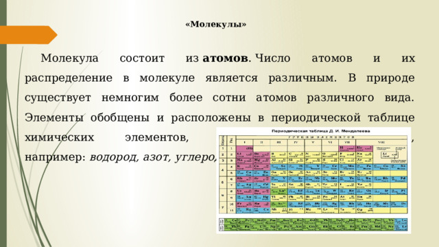 «Молекулы» Молекула состоит из  атомов . Число атомов и их распределение в молекуле является различным. В природе существует немногим более сотни атомов различного вида. Элементы обобщены и расположены в периодической таблице химических элементов, им даны наименования, например:  водород, азот, углерод . 