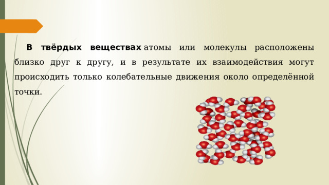 В твёрдых веществах  атомы или молекулы расположены близко друг к другу, и в результате их взаимодействия могут происходить только колебательные движения около определённой точки.    