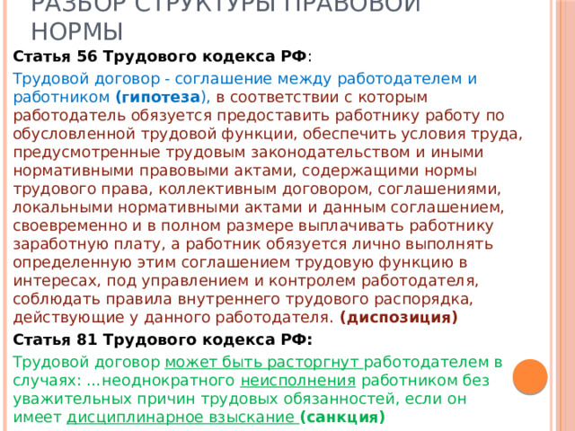 Разбор структуры правовой нормы Статья 56 Трудового кодекса РФ : Трудовой договор - соглашение между работодателем и работником (гипотеза ), в соответствии с которым работодатель обязуется предоставить работнику работу по обусловленной трудовой функции, обеспечить условия труда, предусмотренные трудовым законодательством и иными нормативными правовыми актами, содержащими нормы трудового права, коллективным договором, соглашениями, локальными нормативными актами и данным соглашением, своевременно и в полном размере выплачивать работнику заработную плату, а работник обязуется лично выполнять определенную этим соглашением трудовую функцию в интересах, под управлением и контролем работодателя, соблюдать правила внутреннего трудового распорядка, действующие у данного работодателя.  (диспозиция) Статья 81 Трудового кодекса РФ: Трудовой договор может быть расторгнут работодателем в случаях: …неоднократного неисполнения работником без уважительных причин трудовых обязанностей, если он имеет  дисциплинарное взыскание (санкция) 