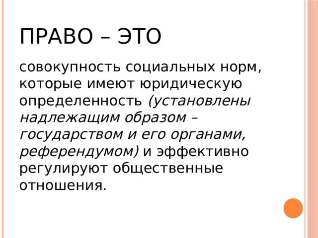 Право – это совокупность социальных норм, которые имеют юридическую определенность (установлены надлежащим образом – государством и его органами, референдумом) и эффективно регулируют общественные отношения. 