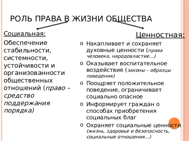 Роль права в жизни общества Социальная: Обеспечение стабильности, системности, устойчивости и организованности общественных отношений ( право – средство поддержания порядка) Ценностная: Накапливает и сохраняет духовные ценности ( права человека, народовластие…) Оказывает воспитательное воздействие ( законы – образцы поведения) Поощряет положительное поведение, ограничивает социально опасное Информирует граждан о способах приобретения социальных благ Охраняет социальные ценности (жизнь, здоровье и безопасность, социальные отношения…) 
