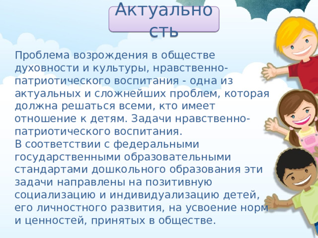 Актуальность Проблема возрождения в обществе духовности и культуры, нравственно-патриотического воспитания - одна из актуальных и сложнейших проблем, которая должна решаться всеми, кто имеет отношение к детям. Задачи нравственно-патриотического воспитания. В соответствии с федеральными государственными образовательными стандартами дошкольного образования эти задачи направлены на позитивную социализацию и индивидуализацию детей, его личностного развития, на усвоение норм и ценностей, принятых в обществе. 