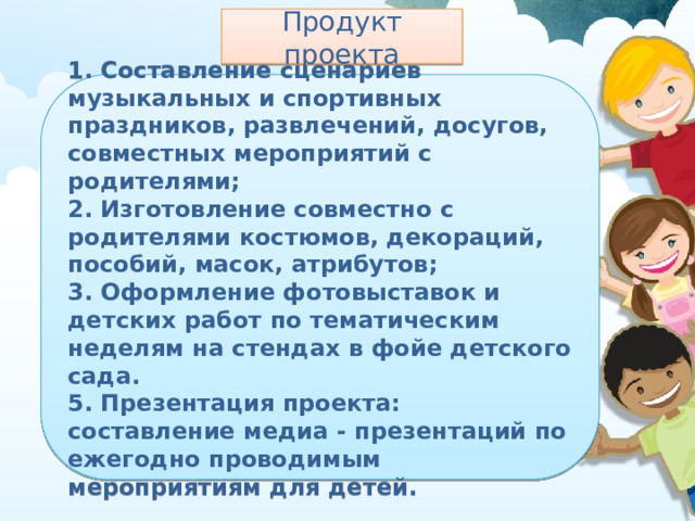 Продукт проекта 1. Составление сценариев музыкальных и спортивных праздников, развлечений, досугов, совместных мероприятий с родителями; 2. Изготовление совместно с родителями костюмов, декораций, пособий, масок, атрибутов; 3. Оформление фотовыставок и детских работ по тематическим неделям на стендах в фойе детского сада. 5. Презентация проекта: составление медиа - презентаций по ежегодно проводимым мероприятиям для детей. 