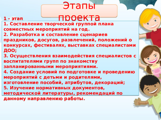 Этапы проекта 1 - этап 1. Составление творческой группой плана совместных мероприятий на год. 2. Разработка и составление сценариев праздников, досугов, развлечений, положений о конкурсах, фестивалях, выставках специалистами ДОО; 3. Осуществления взаимодействия специалистов с воспитателями групп по знакомству запланированными мероприятиями. 4. Создание условий по подготовке и проведению мероприятий с детьми и родителями, изготовление пособий, атрибутов, декораций; 5. Изучение нормативных документов, методической литературы, рекомендаций по данному направлению работы. 