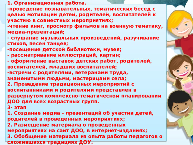 2 - этап 1. Организационная работа. -проведение познавательных, тематических бесед с целью мотивации детей, родителей, воспитателей к участию в совместных мероприятиях; -чтение книг, просмотр фильмов на военную тематику, медиа-презентаций; - слушание музыкальных произведений, разучивание стихов, песен танцев; -посещение детской библиотеки, музея; - рассматривание иллюстраций, картин; - оформление выставок детских работ, родителей, воспитателей, младших воспитателей; -встречи с родителями, ветеранами труда, знаменитыми людьми, мастерицами села; 2. Проведение традиционных мероприятий с воспитанниками и родителями представлен в развернутом комплексно-тематическом планировании ДОО для всех возрастных групп.  3- этап 1. Создание медиа - презентаций об участии детей, родителей в проведенных мероприятиях; 2. Размещение материала о проведенных мероприятиях на сайт ДОО, в интернет-изданиях; 3. Обобщение материала из опыта работы педагогов о сложившихся традициях ДОУ.  