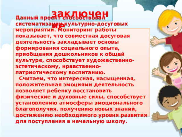  заключение Данный проект способствовал систематизации культурно-досуговых мероприятий. Мониторинг работы показывает, что совместная досуговая деятельность закладывает основы формирования социального опыта, приобщения дошкольников к общей культуре, способствует художественно-эстетическому, нравственно-патриотическому воспитанию.  Считаем, что интересная, насыщенная, положительная эмоциями деятельность позволяет ребенку восстановить физические и духовные силы, способствует установлению атмосферы эмоционального благополучия, получению новых знаний, достижению необходимого уровня развития для поступления в начальную школу. 