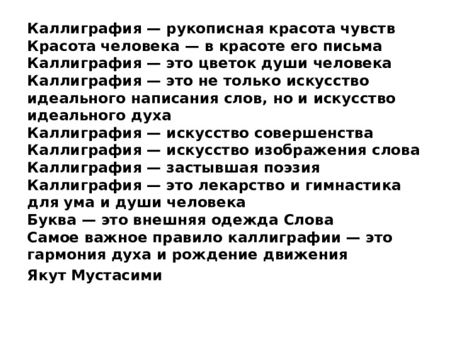 Каллиграфия — рукописная красота чувств  Красота человека — в красоте его письма   Каллиграфия — это цветок души человека   Каллиграфия — это не только искусство идеального написания слов, но и искусство идеального духа   Каллиграфия — искусство совершенства   Каллиграфия — искусство изображения слова   Каллиграфия — застывшая поэзия   Каллиграфия — это лекарство и гимнастика для ума и души человека   Буква — это внешняя одежда Слова   Самое важное правило каллиграфии — это гармония духа и рождение движения  Якут Мустасими 