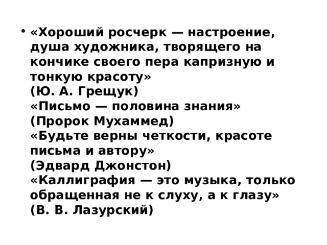 «Хороший росчерк — настроение, душа художника, творящего на кончике своего пера капризную и тонкую красоту»  (Ю. А. Грещук)   «Письмо — половина знания»  (Пророк Мухаммед)   «Будьте верны четкости, красоте письма и автору»  (Эдвард Джонстон)  «Каллиграфия — это музыка, только обращенная не к слуху, а к глазу»  (В. В. Лазурский)  