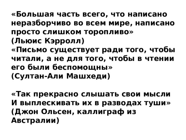«Большая часть всего, что написано неразборчиво во всем мире, написано просто слишком торопливо»  (Льюис Кэрролл)  «Письмо существует ради того, чтобы читали, а не для того, чтобы в чтении его были беспомощны»  (Султан-Али Машхеди)   «Так прекрасно слышать свои мысли  И выплескивать их в разводах туши»  (Джон Ольсен, каллиграф из Австралии) 