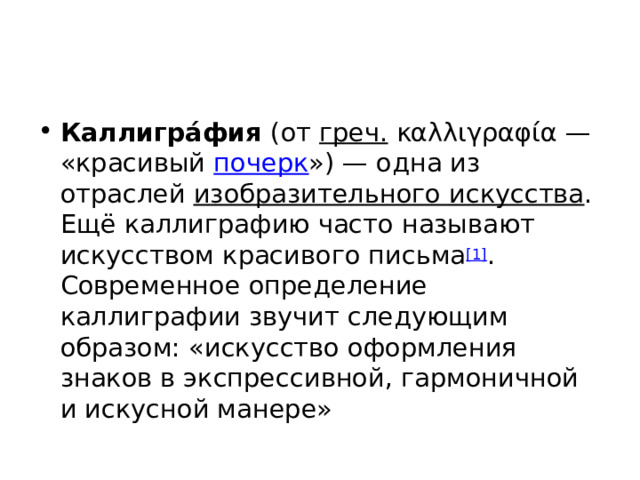 Каллигра́фия  (от  греч.  καλλιγραφία — «красивый  почерк ») — одна из отраслей  изобразительного искусства . Ещё каллиграфию часто называют искусством красивого письма [1] . Современное определение каллиграфии звучит следующим образом: «искусство оформления знаков в экспрессивной, гармоничной и искусной манере» 