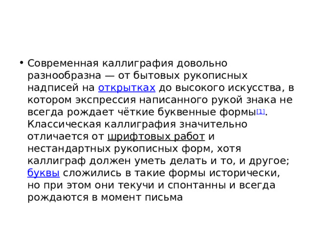 Современная каллиграфия довольно разнообразна — от бытовых рукописных надписей на  открытках  до высокого искусства, в котором экспрессия написанного рукой знака не всегда рождает чёткие буквенные формы [1] . Классическая каллиграфия значительно отличается от  шрифтовых работ  и нестандартных рукописных форм, хотя каллиграф должен уметь делать и то, и другое;  буквы  сложились в такие формы исторически, но при этом они текучи и спонтанны и всегда рождаются в момент письма 