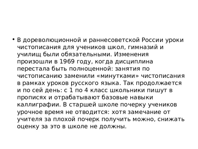 В дореволюционной и раннесоветской России уроки чистописания для учеников школ, гимназий и училищ были обязательными. Изменения произошли в 1969 году, когда дисциплина перестала быть полноценной: занятия по чистописанию заменили «минутками» чистописания в рамках уроков русского языка. Так продолжается и по сей день: с 1 по 4 класс школьники пишут в прописях и отрабатывают базовые навыки каллиграфии. В старшей школе почерку учеников урочное время не отводится: хотя замечание от учителя за плохой почерк получить можно, снижать оценку за это в школе не должны. 