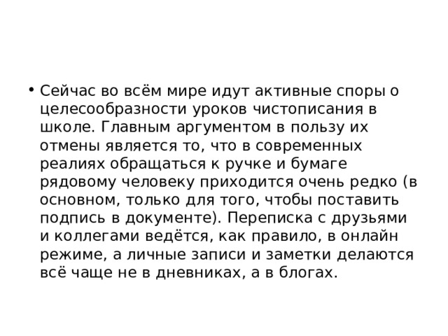 Сейчас во всём мире идут активные споры о целесообразности уроков чистописания в школе. Главным аргументом в пользу их отмены является то, что в современных реалиях обращаться к ручке и бумаге рядовому человеку приходится очень редко (в основном, только для того, чтобы поставить подпись в документе). Переписка с друзьями и коллегами ведётся, как правило, в онлайн режиме, а личные записи и заметки делаются всё чаще не в дневниках, а в блогах. 
