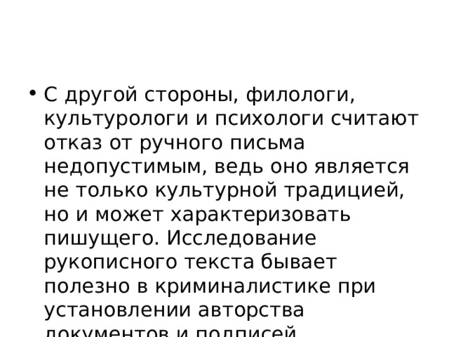 С другой стороны, филологи, культурологи и психологи считают отказ от ручного письма недопустимым, ведь оно является не только культурной традицией, но и может характеризовать пишущего. Исследование рукописного текста бывает полезно в криминалистике при установлении авторства документов и подписей.  