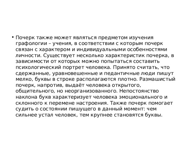 Почерк также может являться предметом изучения графологии – учения, в соответствии с которым почерк связан с характером и индивидуальными особенностями личности. Существует несколько характеристик почерка, в зависимости от которых можно попытаться составить психологический портрет человека. Принято считать, что сдержанные, уравновешенные и педантичные люди пишут мелко, буквы в строке располагаются плотно. Размашистый почерк, напротив, выдаёт человека открытого, общительного, но неорганизованного. Непостоянство наклона букв характеризует человека эмоционального и склонного к перемене настроения. Также почерк помогает судить о состоянии пишущего в данный момент: чем сильнее устал человек, тем крупнее становятся буквы.    
