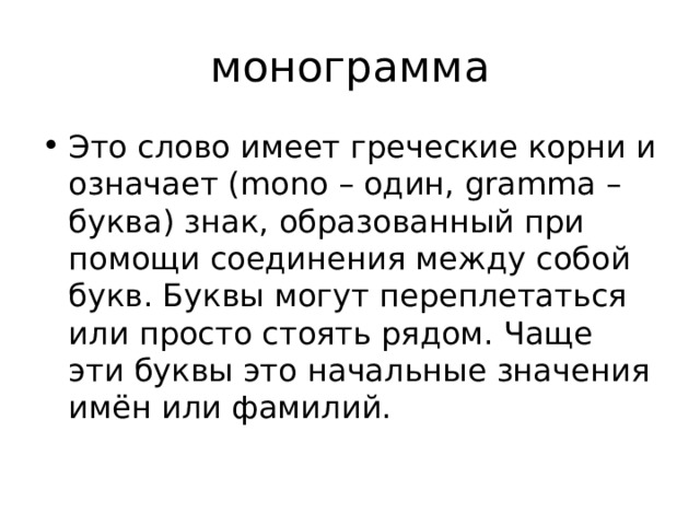 монограмма Это слово имеет греческие корни и означает (mono – один, gramma – буква) знак, образованный при помощи соединения между собой букв. Буквы могут переплетаться или просто стоять рядом. Чаще эти буквы это начальные значения имён или фамилий. 