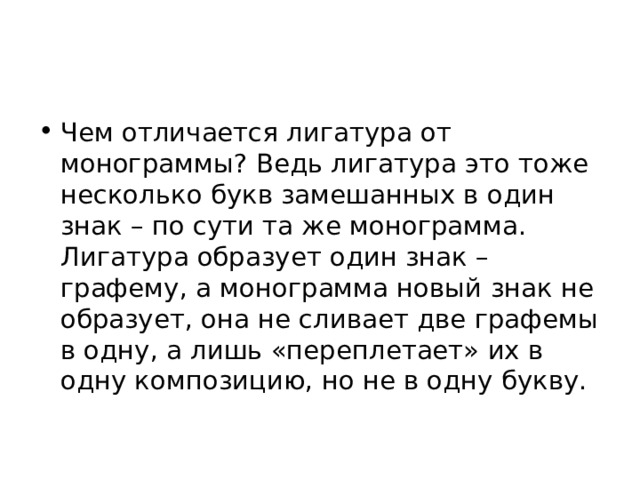 Чем отличается лигатура от монограммы? Ведь лигатура это тоже несколько букв замешанных в один знак – по сути та же монограмма. Лигатура образует один знак – графему, а монограмма новый знак не образует, она не сливает две графемы в одну, а лишь «переплетает» их в одну композицию, но не в одну букву. 