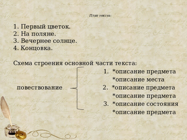  План текста:   1. Первый цветок. 2. На поляне. 3. Вечернее солнце. Концовка. Схема строения основной части текста:  1. *описание предмета  *описание места  повествование 2. *описание предмета  *описание предмета  3. *описание состояния  *описание предмета 