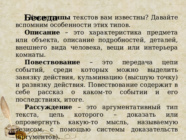     Беседа  - Какие типы текстов вам известны? Давайте вспомним особенности этих типов. Описание  – это характеристика предмета или объекта, описание подробностей, деталей, внешнего вида человека, вещи или интерьера комнаты. Повествование  – это передача цепи событий, среди которых можно выделить завязку действия, кульминацию (высшую точку) и развязку действия. Повествование содержит в себе рассказ о каком-то событии и его последствиях, итоге. Рассуждение  – это аргументативный тип текста, цель которого – доказать или опровергнуть какую-то мысль, называемую тезисом, с помощью системы доказательств (аргументов). 