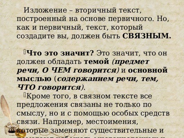 Изложение – вторичный текст, построенный на основе первичного. Но, как и первичный, текст, который создадите вы, должен быть СВЯЗНЫМ. Что это значит? Это значит, что он должен обладать темой  ( предмет речи, О ЧЕМ говорится ) и основной мыслью ( содержанием речи, тем, ЧТО говорится ).  Кроме того, в связном тексте все предложения связаны не только по смыслу, но и с помощью особых средств связи. Например, местоимения, которые заменяют существительные и помогают избежать многочисленных и излишних повторов. 