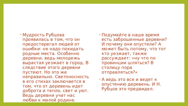 Мудрость Рубцова проявилась в том, что он предостерегал людей от ошибки: не надо покидать родные места. Особенно деревни, ведь молодежь вырастая уезжает в город. В следствие этого деревни пустеют. Но это же неправильно. Светоносность в его стихах заключается в том, что от деревень идет доброта и тепло, свет и уют. Ведь деревни учат нас любви к малой родине. Подумайте в наше время есть заброшенные деревни? И почему они опустели? А может быть потому, что тот кто уезжает, также рассуждает: «ну что по провинции шляться? В столицу пора отправляться?» А ведь это все и ведет к опустению деревень. И Н. Рубцов это предвидел. 