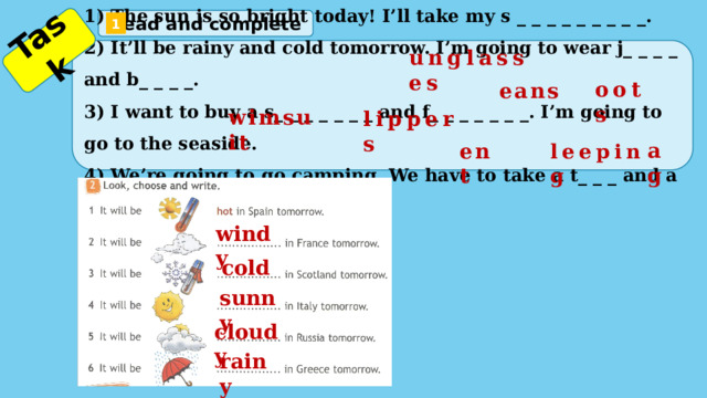 Task  Read and complete 1 1) The sun is so bright today! I’ll take my s _ _ _ _ _ _ _ _ _. 2) It’ll be rainy and cold tomorrow. I’m going to wear j_ _ _ _ and b_ _ _ _. 3) I want to buy a s_ _ _ _ _ _ _ and f_ _ _ _ _ _ _. I’m going to go to the seaside. 4) We’re going to go camping. We have to take a t_ _ _ and a s_ _ _ _ _ _ _b_ _. unglasses oots eans wimsuit lippers ag ent leeping windy cold sunny cloudy rainy 