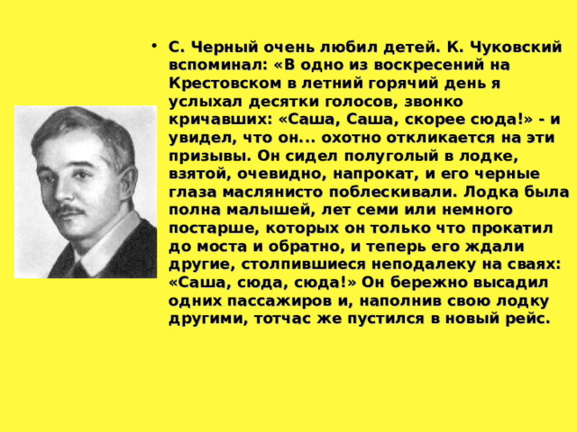 С. Черный очень любил детей. К. Чуковский вспоминал: «В одно из воскресений на Крестовском в летний горячий день я услыхал десятки голосов, звонко кричавших: «Саша, Саша, скорее сюда!» - и увидел, что он... охотно откликается на эти призывы. Он сидел полуголый в лодке, взятой, очевидно, напрокат, и его черные глаза маслянисто поблескивали. Лодка была полна малышей, лет семи или немного постарше, которых он только что прокатил до моста и обратно, и теперь его ждали другие, столпившиеся неподалеку на сваях: «Саша, сюда, сюда!» Он бережно высадил одних пассажиров и, наполнив свою лодку другими, тотчас же пустился в новый рейс.  
