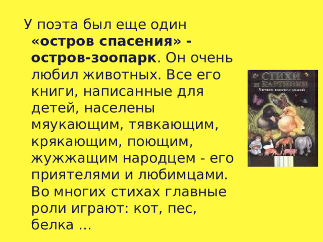  У поэта был еще один «остров спасения» - остров-зоопарк . Он очень любил животных. Все его книги, написанные для детей, населены мяукающим, тявкающим, крякающим, поющим, жужжащим народцем - его приятелями и любимцами. Во многих стихах главные роли играют: кот, пес, белка ... 