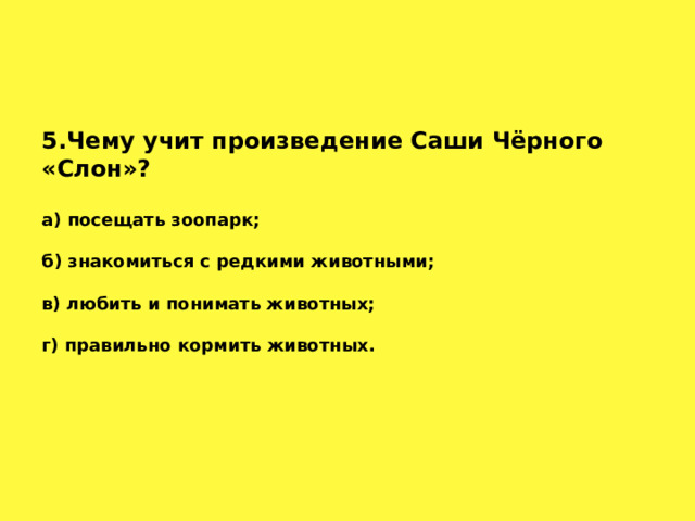 5.Чему учит произведение Саши Чёрного «Слон»? а) посещать зоопарк;  б) знакомиться с редкими животными;  в) любить и понимать животных;  г) правильно кормить животных.   