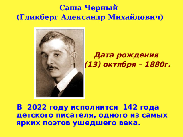 Саша Черный (Гликберг Александр Михайлович)    Дата рождения  1 (13) октября – 1880г.      В 2022 году исполнится 142 года детского писателя, одного из самых ярких поэтов ушедшего века.   