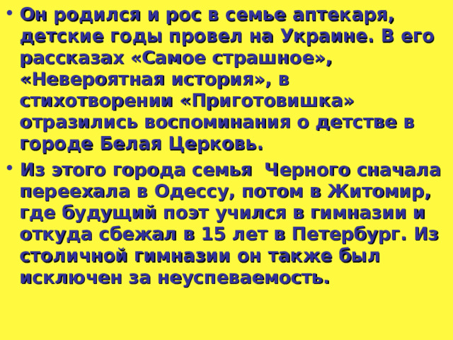 Он родился и рос в семье аптекаря, детские годы провел на Украине. В его рассказах «Самое страшное», «Невероятная история», в стихотворении «Приготовишка» отразились воспоминания о детстве в городе Белая Церковь. Из этого города семья Черного сначала переехала в Одессу, потом в Житомир, где будущий поэт учился в гимназии и откуда сбежал в 15 лет в Петербург. Из столичной гимназии он также был исключен за неуспеваемость.  