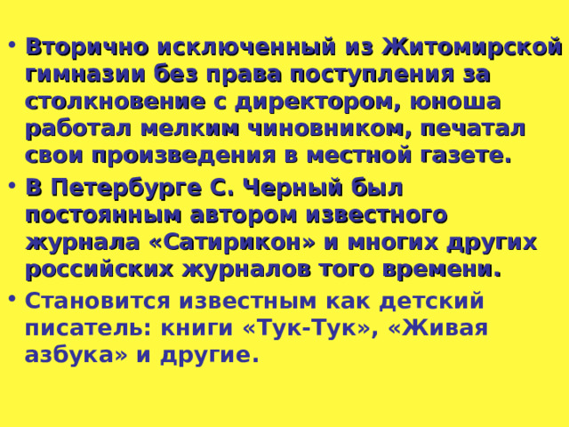 Вторично исключенный из Житомирской гимназии без права поступления за столкновение с директором, юноша работал мелким чиновником, печатал свои произведения в местной газете. В Петербурге С. Черный был постоянным автором известного журнала «Сатирикон» и многих других российских журналов того времени. Становится известным как детский писатель: книги «Тук-Тук», «Живая азбука» и другие.  