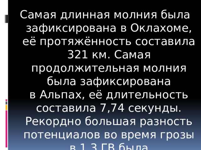 Самая длинная молния была зафиксирована в Оклахоме, её протяжённость составила 321 км. Самая продолжительная молния была зафиксирована в Альпах, её длительность составила 7,74 секунды. Рекордно большая разность потенциалов во время грозы в 1,3 ГВ была зарегистрирована в 2014 г. 