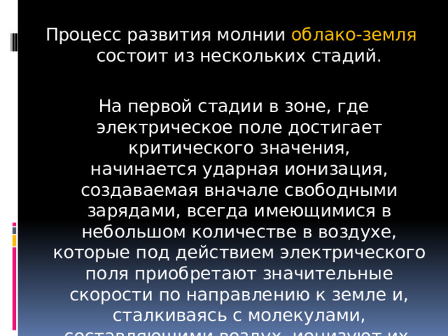 Процесс развития молнии облако-земля состоит из нескольких стадий.  На первой стадии в зоне, где электрическое поле достигает критического значения, начинается ударная ионизация, создаваемая вначале свободными зарядами, всегда имеющимися в небольшом количестве в воздухе, которые под действием электрического поля приобретают значительные скорости по направлению к земле и, сталкиваясь с молекулами, составляющими воздух, ионизуют их. 