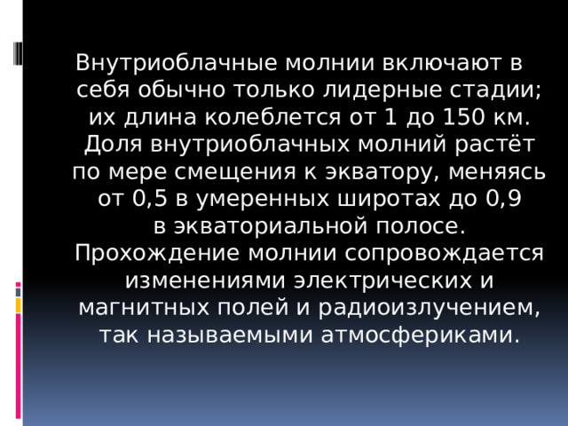 Внутриоблачные молнии включают в себя обычно только лидерные стадии; их длина колеблется от 1 до 150 км. Доля внутриоблачных молний растёт по мере смещения к экватору, меняясь от 0,5 в умеренных широтах до 0,9 в экваториальной полосе. Прохождение молнии сопровождается изменениями электрических и магнитных полей и радиоизлучением, так называемыми атмосфериками. 