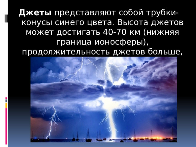 Джеты  представляют собой трубки-конусы синего цвета. Высота джетов может достигать 40-70 км (нижняя граница ионосферы), продолжительность джетов больше, чем у эльфов . 