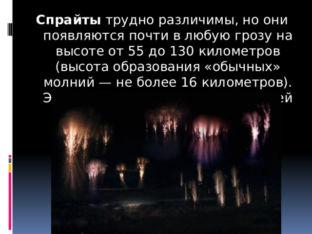 Спрайты  трудно различимы, но они появляются почти в любую грозу на высоте от 55 до 130 километров (высота образования «обычных» молний — не более 16 километров). Это некое подобие молнии, бьющей из облака вверх. 