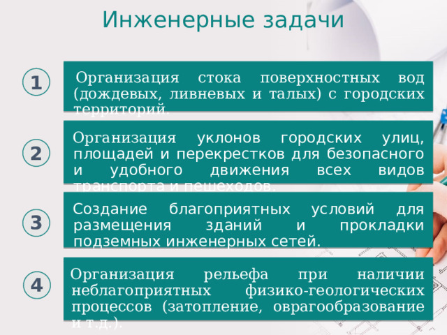 Инженерные задачи Организация стока поверхностных вод (дождевых, ливневых и талых) с городских территорий. Организация стока поверхностных вод (дождевых, ливневых и талых) с городских территорий. 1 Организация уклонов городских улиц, площадей и перекрестков для безопасного и удобного движения всех видов транспорта и пешеходов . 2 Создание благоприятных условий для размещения зданий и прокладки подземных инженерных сетей . 3 Организация рельефа при наличии неблагоприятных физико-геологических процессов (затопление, оврагообразование и т.д.). 4 