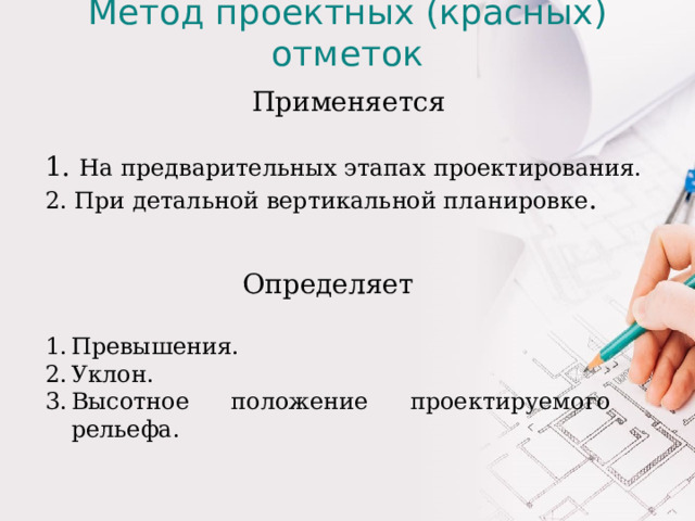 Метод проектных (красных) отметок Применяется 1. На предварительных этапах проектирования. 2. При детальной вертикальной планировке . Определяет Превышения. Уклон. Высотное положение проектируемого рельефа. Применяется на предварительных этапах проектирования, когда определяют принципиальное высотное решение уличной сети, а также при детальной вертикальной планировке. Метод дает возможность определить превышения, уклон, высотное положение проектируемого рельефа. Практически, метод проектных отметок используется при проектировании схем вертикальной планировки в проектно-планировочных работах по генеральному плану города или по проекту детальной планировки и застройки района города  